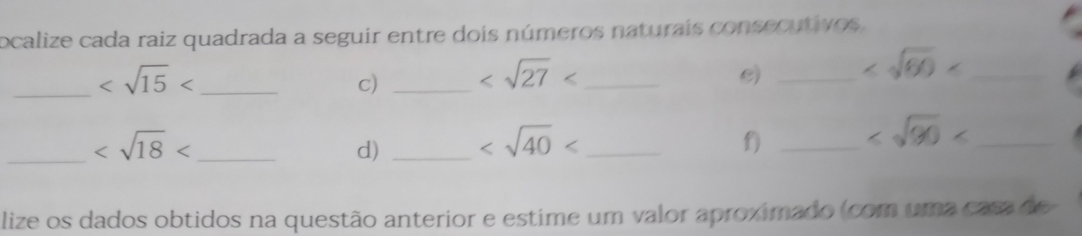 ocalize cada raiz quadrada a seguir entre dois números naturais consecutivos. 
_ _ 
c)_
_ 
c)_
_ 
__
d)_
_ 
f)_
_ 
lize os dados obtidos na questão anterior e estime um valor aproximado (com uma casa de