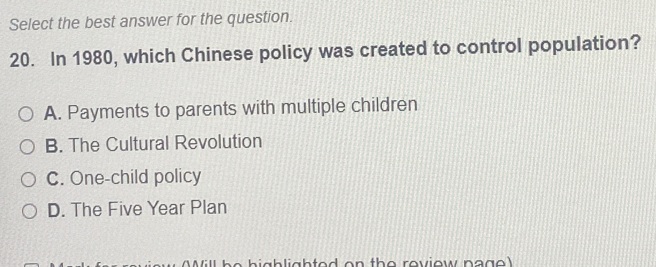 Select the best answer for the question.
20. In 1980, which Chinese policy was created to control population?
A. Payments to parents with multiple children
B. The Cultural Revolution
C. One-child policy
D. The Five Year Plan
h e h i g h li gh ted on th e review n a g e