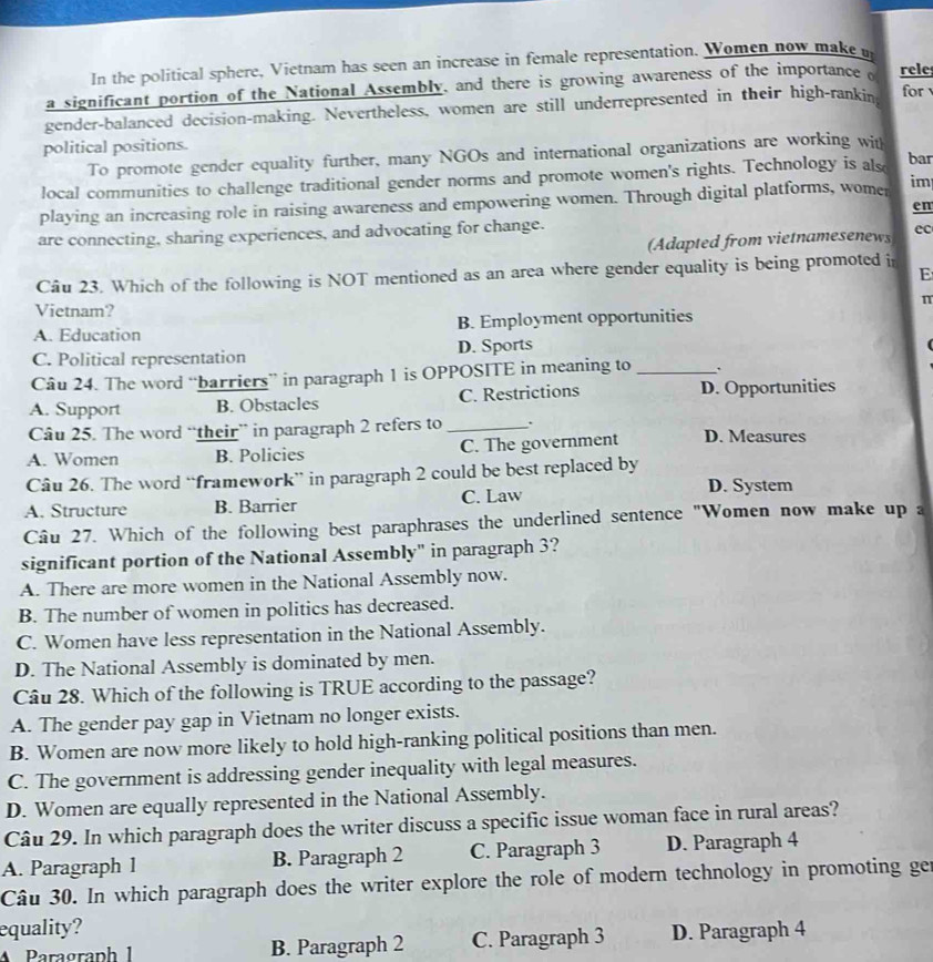In the political sphere, Vietnam has seen an increase in female representation. Women now make n
a significant portion of the National Assembly, and there is growing awareness of the importance o rele
gender-balanced decision-making. Nevertheless, women are still underrepresented in their high-rankin for 
political positions.
To promote gender equality further, many NGOs and international organizations are working with
local communities to challenge traditional gender norms and promote women's rights. Technology is als
bar
playing an increasing role in raising awareness and empowering women. Through digital platforms, womer im
en
are connecting, sharing experiences, and advocating for change.
(Adapted from vietnamesenews ec
Câu 23. Which of the following is NOT mentioned as an area where gender equality is being promoted i
E
π
Vietnam?
A. Education B. Employment opportunities
C. Political representation D. Sports
Câu 24. The word “barriers” in paragraph 1 is OPPOSITE in meaning to_
A. Support B. Obstacles C. Restrictions D. Opportunities
Câu 25. The word “their” in paragraph 2 refers to_
A. Women B. Policies C. The government D. Measures
Câu 26. The word “framework” in paragraph 2 could be best replaced by D. System
A. Structure B. Barrier C. Law
Câu 27. Which of the following best paraphrases the underlined sentence "Women now make up a
significant portion of the National Assembly" in paragraph 3?
A. There are more women in the National Assembly now.
B. The number of women in politics has decreased.
C. Women have less representation in the National Assembly.
D. The National Assembly is dominated by men.
Câu 28. Which of the following is TRUE according to the passage?
A. The gender pay gap in Vietnam no longer exists.
B. Women are now more likely to hold high-ranking political positions than men.
C. The government is addressing gender inequality with legal measures.
D. Women are equally represented in the National Assembly.
Câu 29. In which paragraph does the writer discuss a specific issue woman face in rural areas?
A. Paragraph 1 B. Paragraph 2 C. Paragraph 3 D. Paragraph 4
Câu 30. In which paragraph does the writer explore the role of modern technology in promoting ge
equality? D. Paragraph 4
Paragraph 1 B. Paragraph 2 C. Paragraph 3