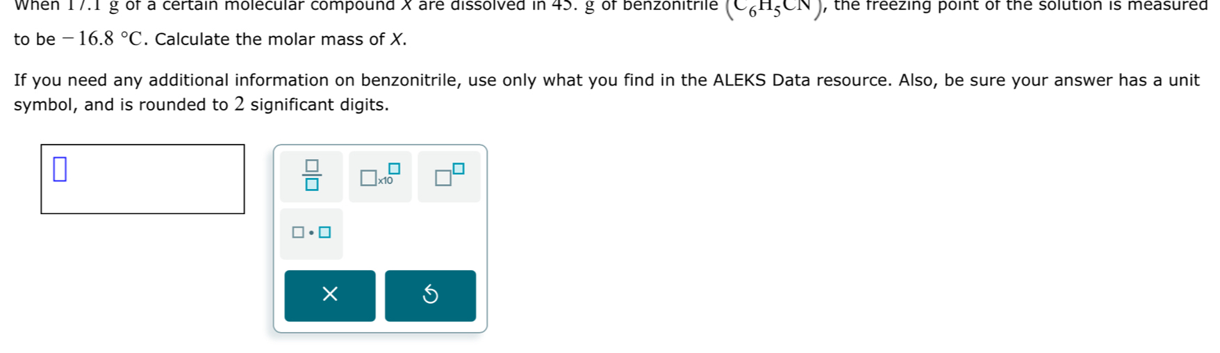 When 17.1 g of a certain molecular compound X are dissolved in 45. g of benzonitrile (C_6H_5CN) , the freezing point of the solution is measured 
to be -16.8°C. Calculate the molar mass of X. 
If you need any additional information on benzonitrile, use only what you find in the ALEKS Data resource. Also, be sure your answer has a unit 
symbol, and is rounded to 2 significant digits.
 □ /□   □ * 10^(□) □^(□)
□ · □
×