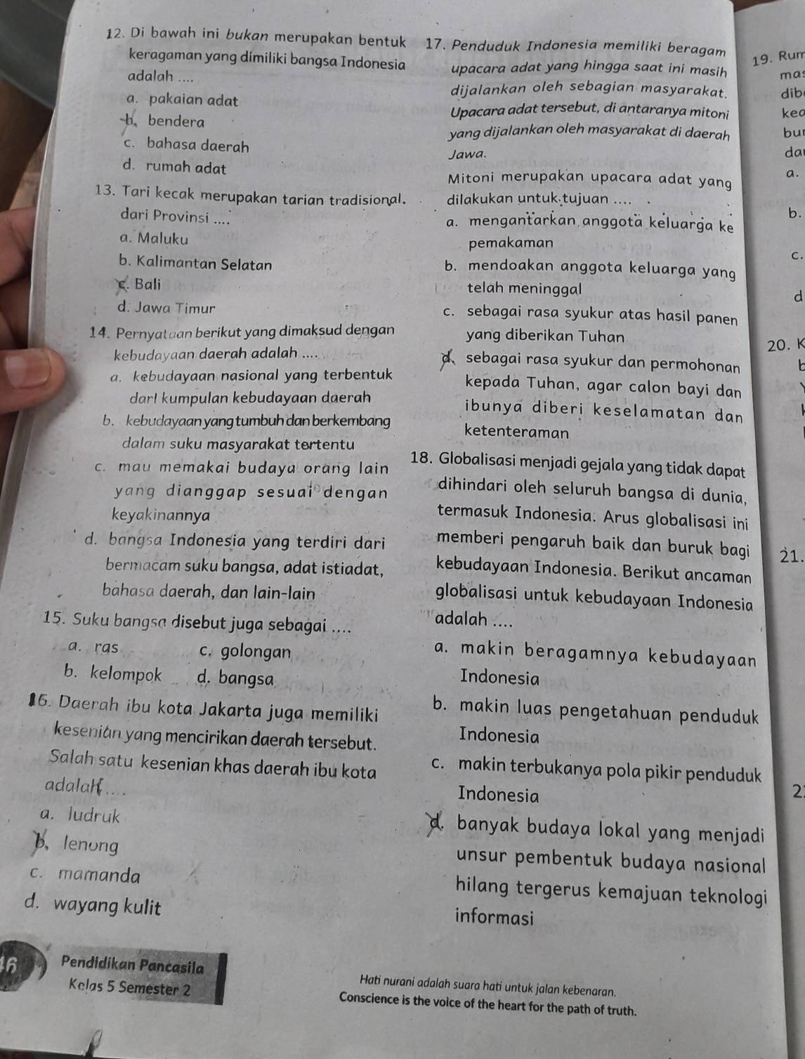 Di bawah ini bukan merupakan bentuk 17. Penduduk Indonesia memiliki beragam
19. Rur
keragaman yang dimiliki bangsa Indonesia upacara adat yang hingga saat ini masih
adalah .... mas
dijalankan oleh sebagian masyarakat.
a. pakaian adat dib
Upacara adat tersebut, di antaranya mitoni kea
b bendera bu
yang dijalankan oleh masyarakat di daerah
c. bahasa daerah
Jawa. da
a.
d. rumah adat Mitoni merupakan upacara adat yang
13. Tari kecak merupakan tarian tradisional. dilakukan untuk tujuan ....
b.
dari Provinsi .... a. menganťarkan anggotä keluarga ke
a. Maluku
pemakaman
C.
b. Kalimantan Selatan b. mendoakan anggota keluarga yang
c. Bali telah meninggal
d
d. Jawa Timur c. sebagai rasa syukur atas hasil panen
14. Pernyatuan berikut yang dimaksud dengan yang diberikan Tuhan
kebudayaan daerah adalah …
20. K
d sebagai rasa syukur dan permohonan
a. kebudayaan nasional yang terbentuk kepada Tuhan, agar calon bayi dan
dar! kumpulan kebudayaan daerah ibunya diberi keselamatan dan
b. kebudayaan yang tumbuh dan berkembang ketenteraman
dalam suku masyarakat tertentu 18. Globalisasi menjadi gejala yang tidak dapat
c. mau memakai budaya orang lain dihindari oleh seluruh bangsa di dunia,
yang dianggap sesuai dengan 
keyakinannya
termasuk Indonesia. Arus globalisasi ini
d. bangsa Indonesia yang terdiri dari memberi pengaruh baik dan buruk bagi 21.
bermacam suku bangsa, adat istiadat, kebudayaan Indonesia. Berikut ancaman
bāhasa daerah, dan lain-lain
globalisasi untuk kebudayaan Indonesia
15. Suku bangsa disebut juga sebagai ....
adalah ....
a. ras c. golongan
a. makin beragamnya kebudayaan
b. kelompok d. bangsa Indonesia
16. Daerah ibu kota Jakarta juga memiliki
b. makin luas pengetahuan penduduk
Indonesia
kesenian yang mencirikan daerah tersebut.
Salah satu kesenian khas daerah ibu kota c. makin terbukanya pola pikir penduduk
adalah ....
Indonesia 2
a. ludruk
a. banyak budaya lokal yang menjadi
b. lenong unsur pembentuk budaya nasional
c. mamanda hilang tergerus kemajuan teknologi
d. wayang kulit informasi
16 Pendidikan Pancasila Hati nurani adalah suara hati untuk jalan kebenaran.
Kelas 5 Semester 2 Conscience is the voice of the heart for the path of truth.