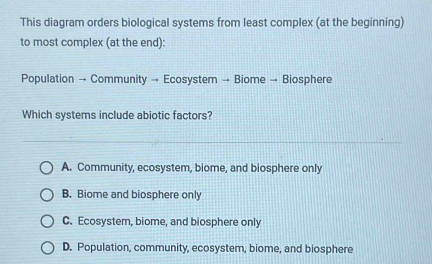 This diagram orders biological systems from least complex (at the beginning)
to most complex (at the end):
Population → Community → Ecosystem → Biome → Biosphere
Which systems include abiotic factors?
A. Community, ecosystem, biome, and biosphere only
B. Biome and biosphere only
C. Ecosystem, biome, and biosphere only
D. Population, community, ecosystem, biome, and biosphere