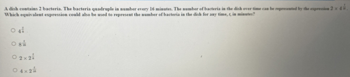 A dish contains 2 bacteria. The bacteria quadruple in number every 16 minutes. The number of bacteria in the dish over time can be represented by the expression 2* 4^(frac 1)8. 
Which equivalent expression could also be used to represent the number of bacteria in the dish for any time, 1, in minutes?
4^(frac 1)3
8^(frac 1)25
2* 2^(frac 1)8
4* 2^(frac 1)n