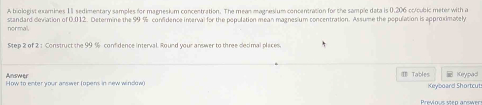 A biologist examines 11 sedimentary samples for magnesium concentration. The mean magnesium concentration for the sample data is 0.206 cc/cubic meter with a 
standard deviation of 0,012. Determine the 99 % confidence interval for the population mean magnesium concentration. Assume the population is approximately 
normal. 
Step 2 of 2 : Construct the 99 % confidence interval. Round your answer to three decimal places. 
Answer Tables Keypad 
1 
How to enter your answer (opens in new window) Keyboard Shortcut 
Previous step answer