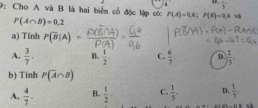 4° D. frac 3·
9: Cho A và B là hai biến cố độc lập có: P(A)=0,6; P(B)=0,4va
P(A∩ B)=0,2
a) Tính P(overline B|A)
A.  3/7 .  1/2 · C.  6/7 . D.  2/3 . 
B.
b) Tính P(overline A∩ B)
A.  4/7 .  1/2 . C.  1/5 . D.  1/7 . 
B.
D(D)_ ∩ _ 