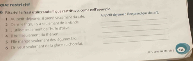 que restricitf 
6 Riscrivi le frasi utilizzando il que restrittivo, come nell'esempio. 
1 Au petit-déjeuner, il prend seulement du café. Au petit-déjeuner, il ne prend que du café. 
2 Dans le frigo, il y a seulement de la viande._ 
_ 
3 J'utilise seulement de l'huile d'olive._ 
4 Il boit seulement du thé vert. 
5 Elle mange seulement des légumes bio._ 
6 On veut seulement de la glace au chocolat. 
trois cent trente-cing 335