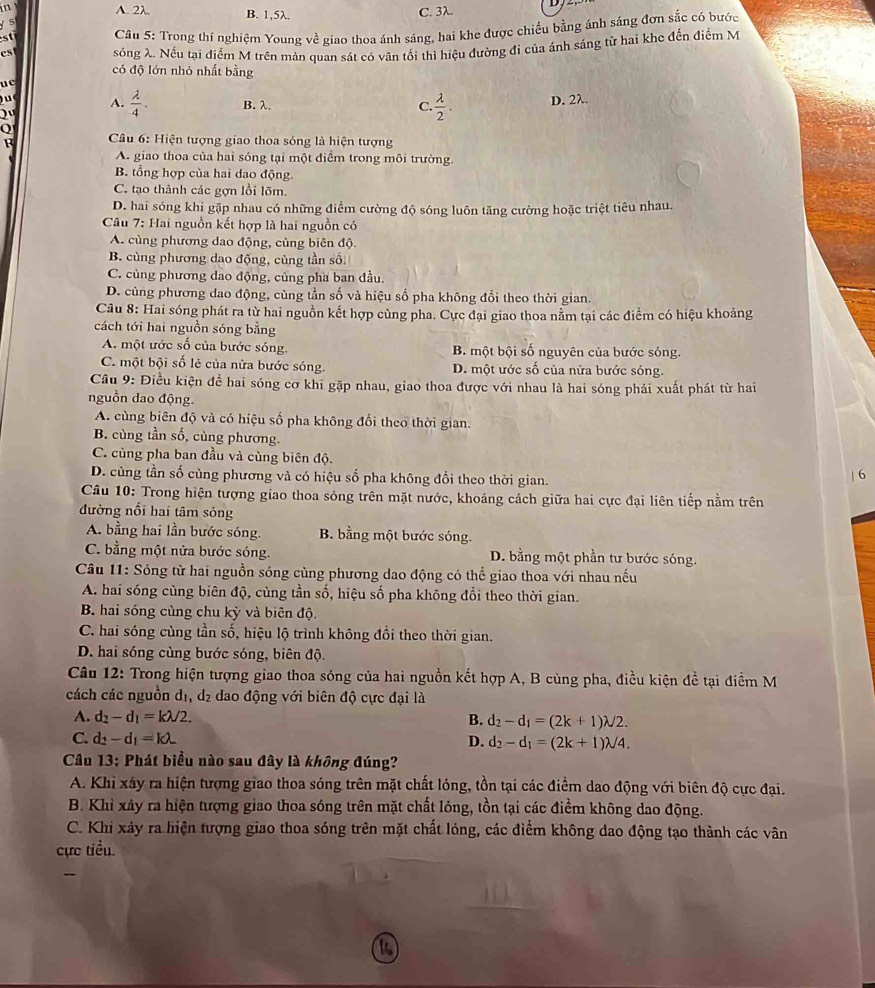 A. 2λ. B. 1,5λ. C. 3λ.
5
s  Câu 5: Trong thí nghiệm Young về giao thoa ánh sáng, hai khe được chiếu bằng ánh sáng đơn sắc có bước
c s sóng λ. Nếu tại điểm M trên màn quan sát có vân tối thì hiệu đường đi của ánh sáng từ hai khc đến điểm M
có độ lớn nhỏ nhất bằng
uc
A.  lambda /4 . B. λ. C.  lambda /2 .
Q D. 2λ.
F  Câu 6: Hiện tượng giao thoa sóng là hiện tượng
A. giao thoa của hai sóng tại một điểm trong môi trường.
B. tổng hợp của hai dao động.
C. tạo thành các gợn lồi lõm.
D. hai sóng khi gặp nhau có những điểm cường độ sóng luôn tăng cường hoặc triệt tiêu nhau.
Cu 7: Hai nguồn kết hợp là hai nguồn có
A. cùng phương dao động, cùng biên độ.
B. cùng phương dao động, cùng tần số
C. cùng phương dao động, củng pha ban đầu.
D. cùng phương dao động, cùng tần số và hiệu số pha không đổi theo thời gian.
Câu 8: Hai sóng phát ra từ hai nguồn kết hợp cùng pha. Cực đại giao thoa nằm tại các điểm có hiệu khoảng
cách tới hai nguồn sóng bằng
A. một ước số của bước sóng. B. một bội số nguyên của bước sóng.
C. một bội số lẻ của nửa bước sóng. D. một ước số của nửa bước sóng.
Cầu 9: Điều kiện để hai sóng cơ khi gặp nhau, giao thoa được với nhau là hai sóng phải xuất phát từ hai
nguồn dao động.
A. cùng biên độ và có hiệu số pha không đổi theo thời gian.
B. cùng tần số, cùng phương.
C. cùng pha ban đầu và cùng biên độ.
D. cùng tần số cùng phương và có hiệu số pha không đổi theo thời gian.
| 6
Câu 10: Trong hiện tượng giao thoa sóng trên mặt nước, khoảng cách giữa hai cực đại liên tiếp nằm trên
đường nổi hai tâm sóng
A. bằng hai lần bước sóng. B. bằng một bước sóng.
C. bằng một nửa bước sóng. D. bằng một phần tư bước sóng.
Câu 11: Sóng từ hai nguồn sóng cùng phương dao động có thể giao thoa với nhau nếu
A. hai sóng cùng biên độ, cùng tần số, hiệu số pha không đồi theo thời gian.
B. hai sóng cùng chu kỳ và biên độ.
C. hai sóng cùng tần số, hiệu lộ trình không đổi theo thời gian.
D. hai sóng cùng bước sóng, biên độ.
Câu 12: Trong hiện tượng giao thoa sóng của hai nguồn kết hợp A, B cùng pha, điều kiện đề tại điểm M
cách các nguồn dị, dị dao động với biên độ cực đại là
A. d_2-d_1=klambda /2. B. d_2-d_1=(2k+1)lambda /2.
C. d_2-d_1=klambda _  D. d_2-d_1=(2k+1)lambda /4.
Câu 13: Phát biểu nào sau đây là không đúng?
A. Khi xáy ra hiện tượng giao thoa sóng trên mặt chất lỏng, tồn tại các điểm dao động với biên độ cực đại.
B. Khỉ xây ra hiện tượng giao thoa sóng trên mặt chất lỏng, tồn tại các điểm không dao động.
C. Khi xảy ra hiện tượng giao thoa sóng trên mặt chất lóng, các điểm không dao động tạo thành các vân
cực tiểu.
--