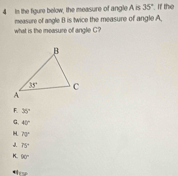 In the figure below, the measure of angle A is 35°. If the
measure of angle B is twice the measure of angle A,
what is the measure of angle C?
F. 35°
G、 40°
H. 70°
J、 75°
K. 90°
ESP