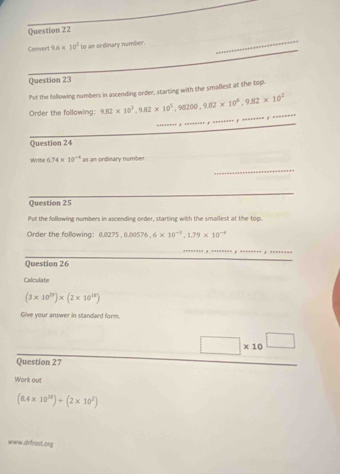 Convert 9.6* 10^2 to an ordinary number. 
Question 23 
Put the following numbers in ascending order, starting with the smallest at the top. 
Order the following: 9.82* 10^3, 9.82* 10^5, 98200, 9.82* 10^6, 9.82* 10^2
Question 24 
Write 6.74* 10^(-4) as an ordinary number. 
_ 
Question 25 
Put the following numbers in ascending order, starting with the smallest at the top. 
Order the following: 0.0275, 0.00576, 6* 10^(-3), 1.79* 10^(-4)
Question 26 
Calculate
(3* 10^(29))* (2* 10^(18))
Give your answer in standard form.
□ * 10^(□)
Question 27 
Work out
(8.4* 10^(10))/ (2* 10^2)
www.drfrosL.org