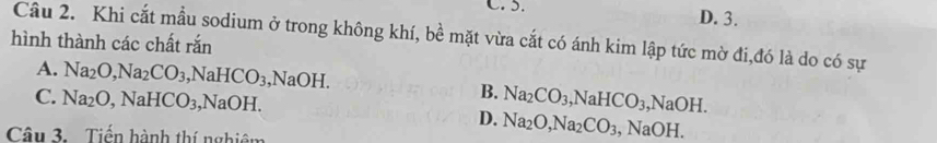 D. 3.
hình thành các chất rắn Câu 2. Khi cắt mẫu sodium ở trong không khí, bề mặt vừa cắt có ánh kim lập tức mờ đi,đó là do có sự
A. Na_2O, Na_2CO_3, NaHCO_3, NaOH.
B.
C. Na_2O, NaHCO_3, NaOH. Na_2CO_3, NaHCO_3, NaOH.
D. Na_2O, Na_2CO_3, NaOH. 
Câu 3. Tiến hành thí nghiêm