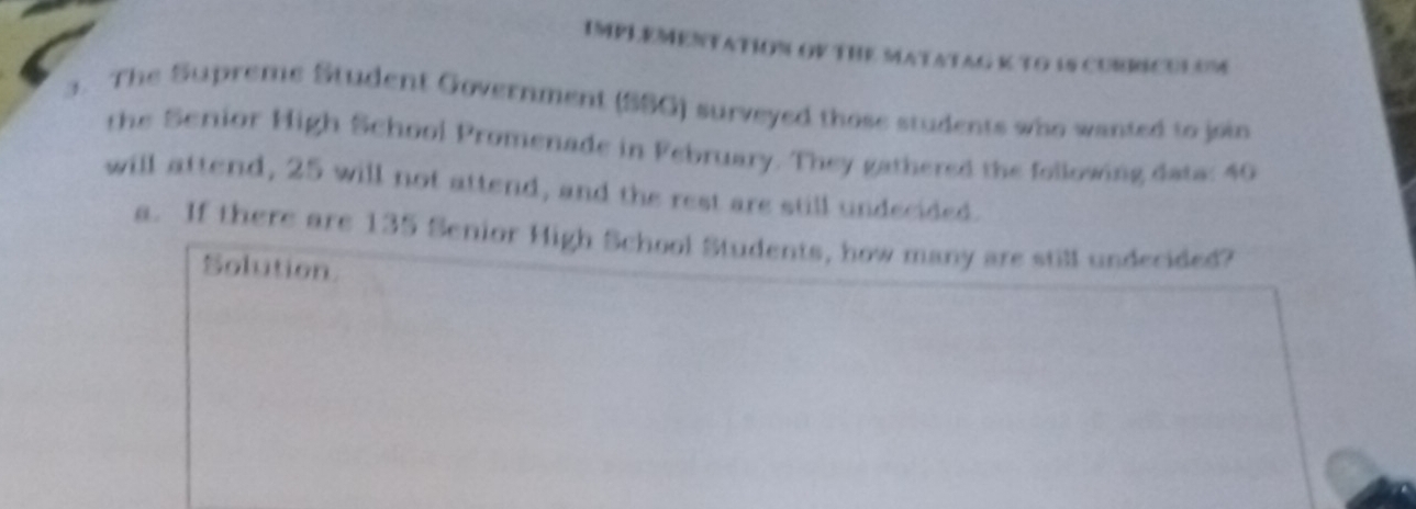 IMPLEMENTATION OV THE MATATAG K TO 1S CURRICULUM 
3. The Supreme Student Government (SSG) surveyed those students who wanted to join 
the Serior High School Promenade in February. They gathered the following data: 40
will attend, 25 will not attend, and the rest are still undecided. 
a. If there are 135 Senior High School Students, how many are still undecided? 
Solution.