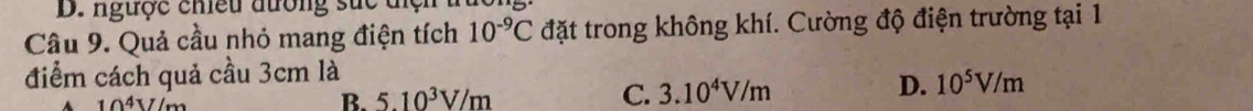 ngược chều đường suc ti ệ n 
Câu 9. Quả cầu nhỏ mang điện tích 10^(-9)C đặt trong không khí. Cường độ điện trường tại 1
điểm cách quả cầu 3cm là
10^4V/m
B. 5.10^3V/m
C. 3.10^4V/m D. 10^5V/m