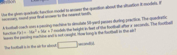 destion 
Use the given quadratic function model to answer the question about the situation it models. If 
necessary, round your final answer to the nearest tenth. 
A football coach uses a passing machine to simulate 50-yard passes during practice. The quadratic 
function f(x)=-16x^2+56x+7 models the height in feet of the football after x seconds. The football 
leaves the passing machine and is not caught. How long is the football in the air? 
The football is in the air for about second(s).