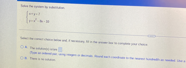 Solve the system by substitution.
beginarrayl x+y=7 y=x^2-8x-10endarray.
Select the correct choice below and, if necessary, fill in the answer box to complete your choice.
A. The solution(s) is/are □. 
(Type an ordered pair, using integers or decimals. Round each coordinate to the nearest hundredth as needed. Use a
B. There is no solution.