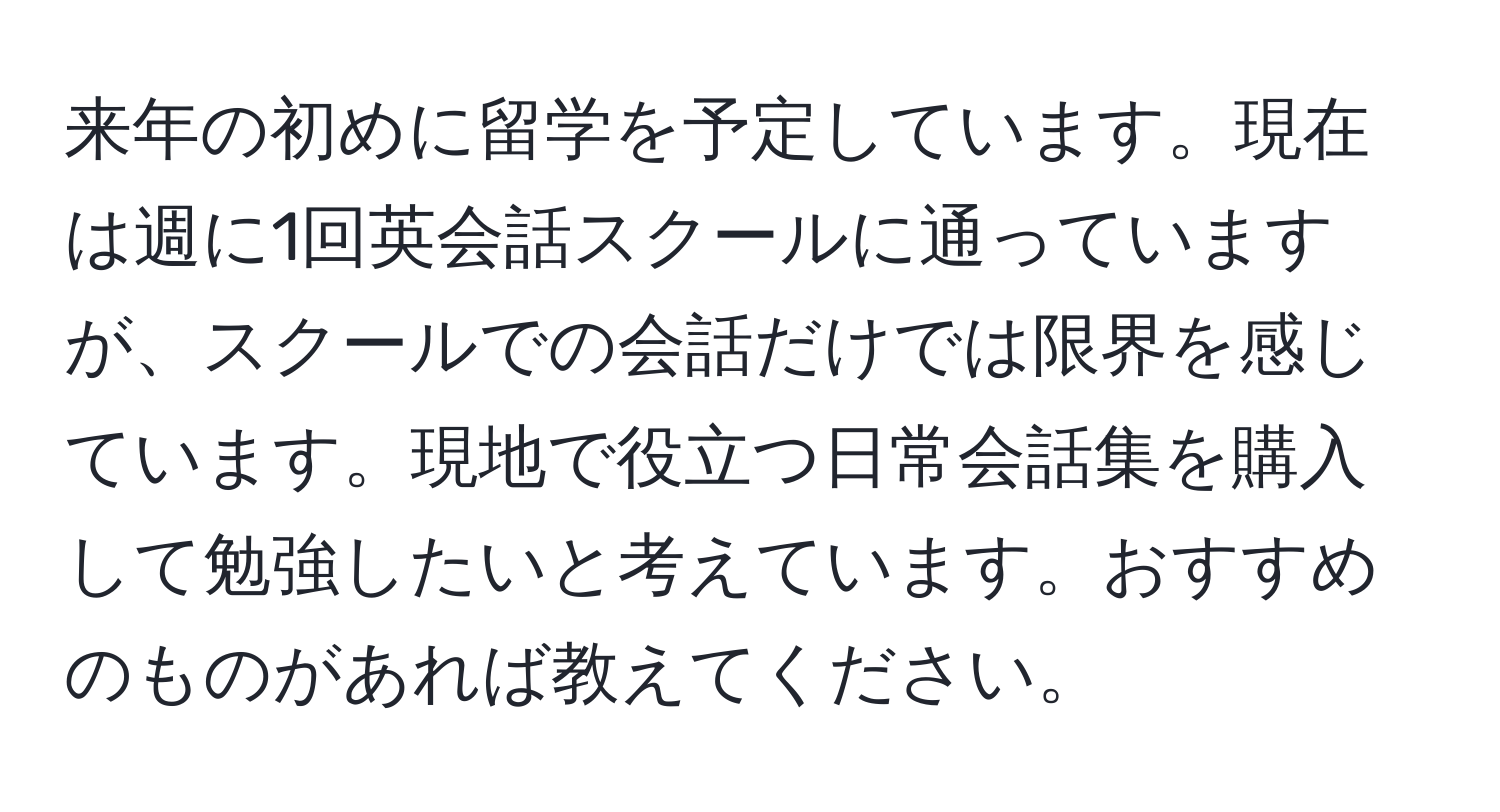 来年の初めに留学を予定しています。現在は週に1回英会話スクールに通っていますが、スクールでの会話だけでは限界を感じています。現地で役立つ日常会話集を購入して勉強したいと考えています。おすすめのものがあれば教えてください。