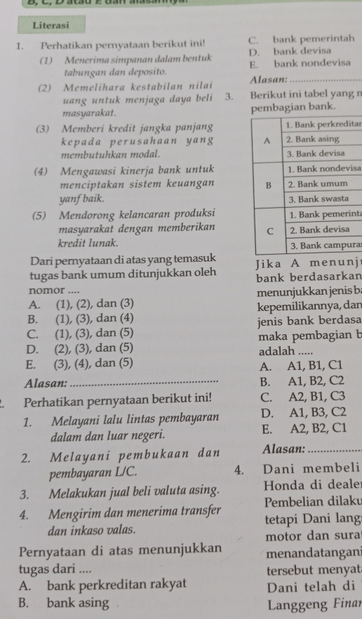 Literasi
1. Perhatikan pernyataan berikut ini! C. bank pemerintah
(1) Menerima simpanan dalam bentuk D. bank devisa
tabungan dan deposito. E. bank nondevisa
(2) Memelihara kestabilan nilai Alasan:_
uang untuk menjaga daya beli 3. Berikut ini tabel yang n
masyarakat. pembagian bank.
(3) Memberi kredit jangka panjangtar
kepada perusahaan yang 
membutuhkan modal. 
(4) Mengawasi kinerja bank untuksa
menciptakan sistem keuangan 
yanf baik. 
(5) Mendorong kelancaran produksinta
masyarakat dengan memberikan 
kredit lunak.
ra
Dari pernyataan di atas yang temasuk
tugas bank umum ditunjukkan oleh Jika A menunj
bank berdasarkan
nomor ....
A. (1), (2), dan (3) menunjukkan jenis b
B. (1), (3), dan (4) kepemilikannya, dan
C. (1), (3), dan (5) jenis bank berdasa
D. (2), (3), dan (5) maka pembagian b
adalah ....
E. (3), (4), dan (5) A. A1, B1, C1
Alasan: _B. A1, B2, C2
Perhatikan pernyataan berikut ini! C. A2, B1, C3
1. Melayani lalu lintas pembayaran D. A1, B3, C2
dalam dan luar negeri. E. A2, B2, C1
2. Melayani pembukaan dan Alasan:_
pembayaran L/C. 4. Dani membeli
3. Melakukan jual beli valuta asing. Honda di dealer
4. Mengirim dan menerima transfer Pembelian dilaku
dan inkaso valas. tetapi Dani lang
motor dan sura
Pernyataan di atas menunjukkan menandatangani
tugas dari .... tersebut menyat
A. bank perkreditan rakyat Dani telah di
B. bank asing Langgeng Finar