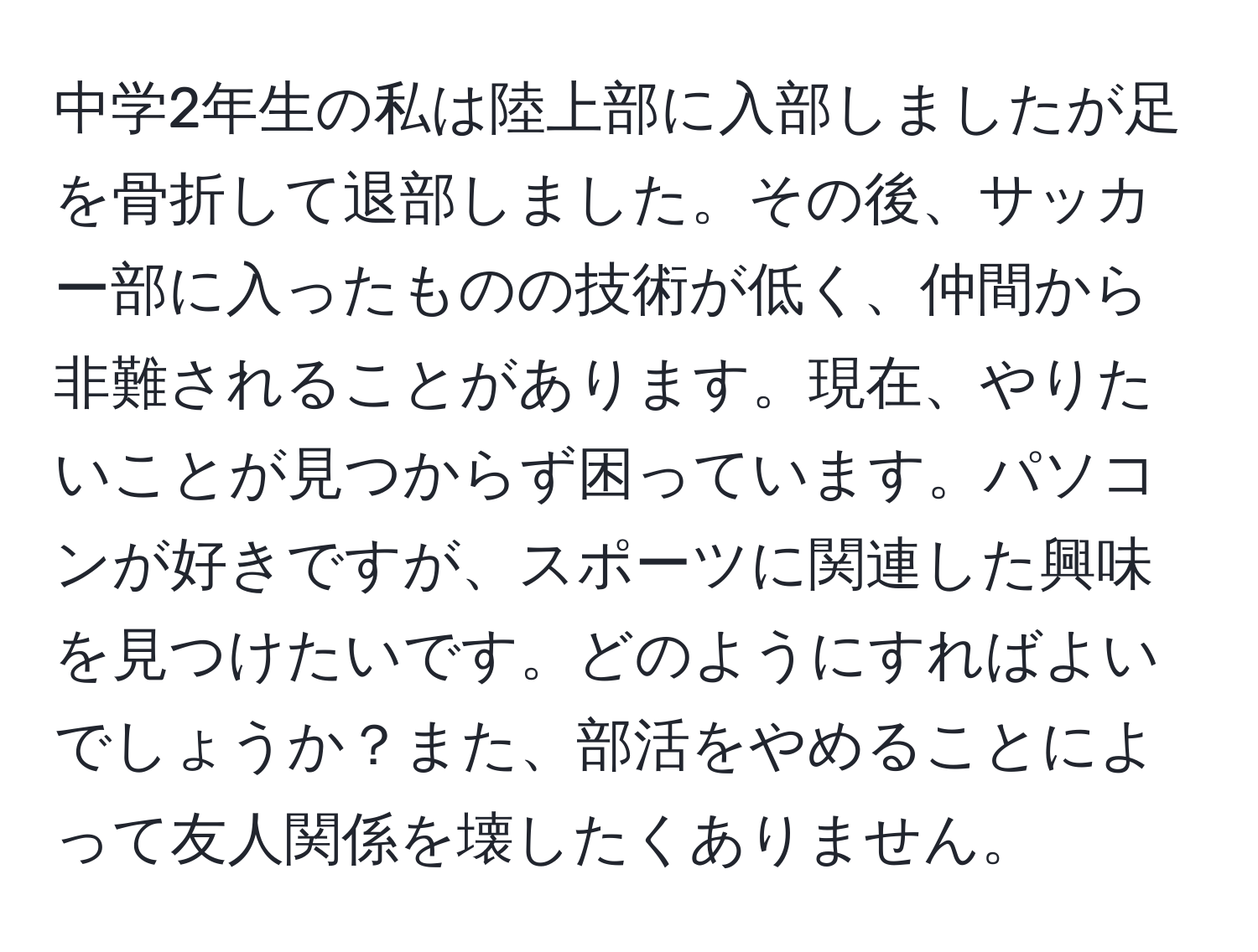 中学2年生の私は陸上部に入部しましたが足を骨折して退部しました。その後、サッカー部に入ったものの技術が低く、仲間から非難されることがあります。現在、やりたいことが見つからず困っています。パソコンが好きですが、スポーツに関連した興味を見つけたいです。どのようにすればよいでしょうか？また、部活をやめることによって友人関係を壊したくありません。