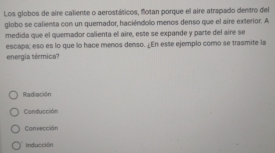 Los globos de aire caliente o aerostáticos, flotan porque el aire atrapado dentro del
globo se calienta con un quemador, haciéndolo menos denso que el aire exterior. A
medida que el quemador calienta el aire, este se expande y parte del aire se
escapa; eso es lo que lo hace menos denso. ¿En este ejemplo como se trasmite la
energía térmica?
Radiación
Conducción
Convección
Inducción