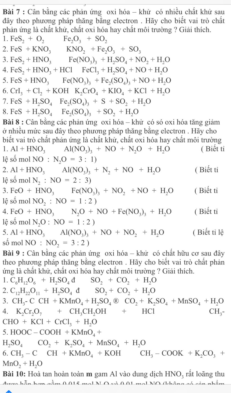 Cân bằng các phản ứng oxi hóa - khử có nhiều chất khử sau
đây theo phương pháp thăng bằng electron . Hãy cho biết vai trò chất
phản ứng là chất khử, chất oxi hóa hay chất môi trường ? Giải thích.
1. FeS_2+O_2 Fe_2O_3+SO_2
2. FeS+KNO_3KNO_2+Fe_2O_3+SO_3
3. FeS_2+HNO_3Fe(NO_3)_3+H_2SO_4+NO_2+H_2O
4. FeS_2+HNO_3+HClFeCl_3+H_2SO_4+NO+H_2O
5. FeS+HNO_3Fe(NO_3)_3+Fe_2(SO_4)_3+NO+H_2O
6. CrI_3+Cl_2+KOHK_2CrO_4+KIO_4+KCl+H_2O
7. FeS+H_2SO_4Fe_2(SO_4)_3+S+SO_2+H_2O
8. FeS+H_2SO_4Fe_2(SO_4)_3+SO_2+H_2O
Bài 8 : Cân bằng các phản ứng oxi hóa - khử có só oxi hóa tăng giảm
ở nhiều mức sau đây theo phương pháp thăng bằng electron . Hãy cho
biết vai trò chất phản ứng là chất khử, chất oxi hóa hay chất môi trường
1. Al+HNO_3 Al(NO_3)_3+NO+N_2O+H_2O ( Biết tỉ
lệ số mol NO: N_2O=3:1)
2. Al+HNO_3Al(NO_3)_3+N_2+NO+H_2O ( Biết ti
lệ shat omo N_2:NO=2:3)
3. FeO+HNO_3 □ Fe(NO_3)_3+NO_2+NO+H_2O ( Biết tỉ
lệ số mol NO_2:NO=1:2)
4. FeO+HNO_3 N_2O+NO+Fe(NO_3)_3+H_2O ( Biết ti
lệ số mol N_2O:NO=1:2)
5. Al+HNO_3 □  Al(NO_3)_3+NO+NO_2+H_2O ( Biết tỉ lệ
số mol NO : NO_2=3:2)
Bài 9 : Cân bằng các phản ứng oxi hóa - khử có chất hữu cơ sau đây
theo phương pháp thăng bằng electron . Hãy cho biết vai trò chất phản
ứng là chất khử, chất oxi hóa hay chất môi trường ? Giải thích.
1. C_6H_12O_6+H_2SO_4 d SO_2+CO_2+H_2O
2. C_12H_22O_11+H_2SO_4 d SO_2+CO_2+H_2O
3. CH_3-CCH+KMnO_4+H_2SO_4  enclosecircleRCO_2+K_2SO_4+MnSO_4+H_2O
4. K_2Cr_2O_7+CH_3CH_2OH+HCl CH₃-
CHO+KCl+CrCl_3+H_2O
5. HOOC-COOH+KMnO_4+
H_2SO_4CO_2+K_2SO_4+MnSO_4+H_2O
6. CH_3-CCH+KMnO_4+KOHCH_3-COOK+K_2CO_3+
MnO_2+H_2O
Bài 10: Hoà tan hoàn toàn m gam Al vào dung dịch HNO_3 rất loãng thu
log inhonh 0015
Nô (ch