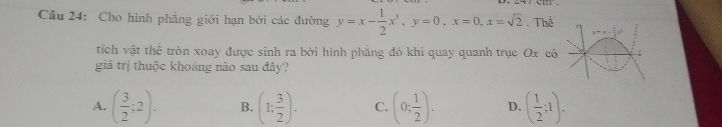 Cho hình phăng giới hạn bởi các đường y=x- 1/2 x^3,y=0,x=0,x=sqrt(2).Thhat e
tích vật thể tròn xoay được sinh ra bởi hình phẳng đó khi quay quanh trục Ox có
giá trị thuộc khoảng nào sau đây?
A. ( 3/2 ;2). (1; 3/2 ). (0; 1/2 ). ( 1/2 ;1).
B.
C.
D.