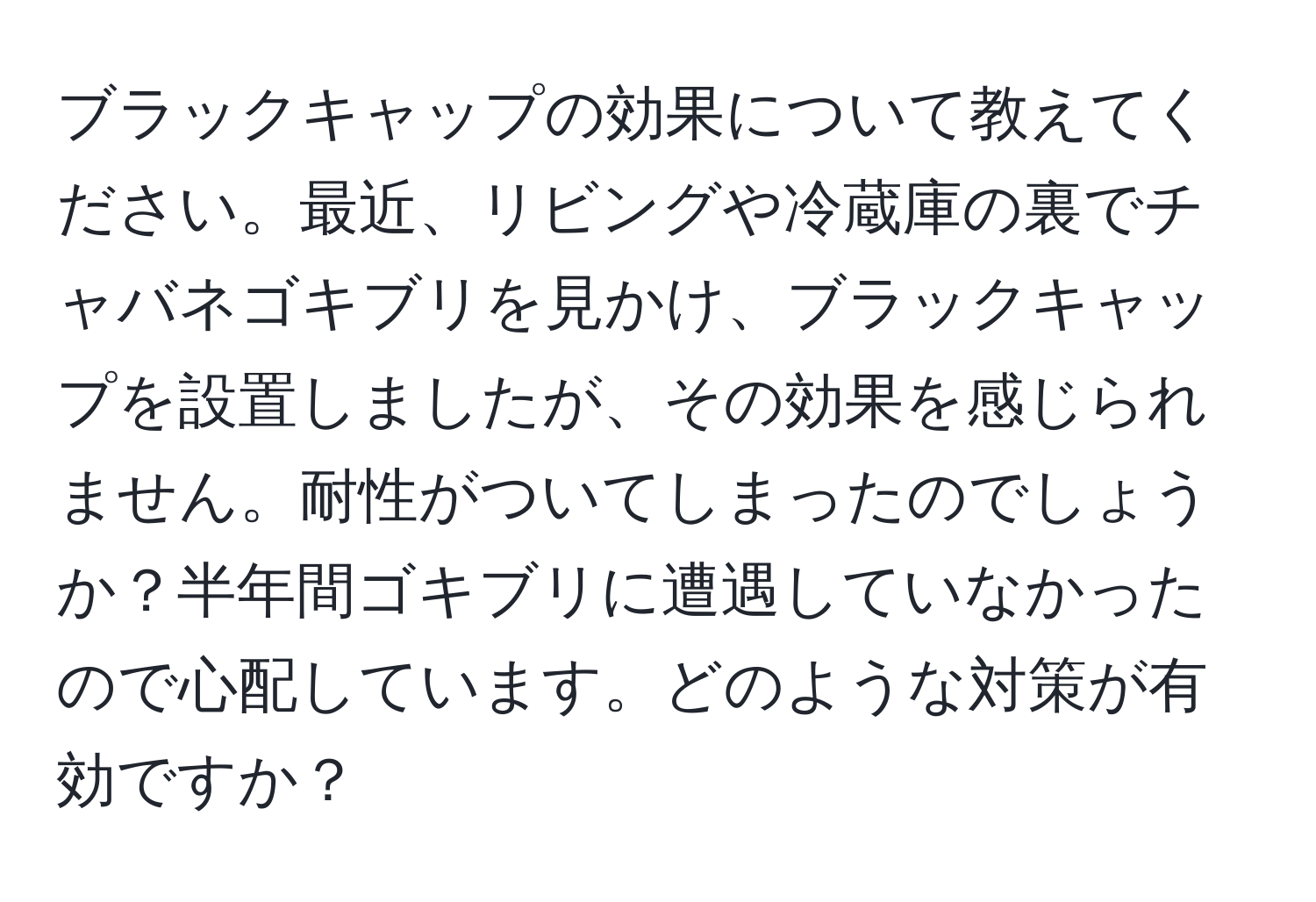 ブラックキャップの効果について教えてください。最近、リビングや冷蔵庫の裏でチャバネゴキブリを見かけ、ブラックキャップを設置しましたが、その効果を感じられません。耐性がついてしまったのでしょうか？半年間ゴキブリに遭遇していなかったので心配しています。どのような対策が有効ですか？