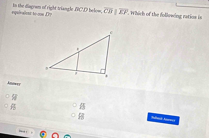 In the diagram of right triangle BCD below, overline CB||overline EF. . Which of the following ratios is
equivalent to cos D 2
Answer
 FD/FE 
 FE/FD 
 FE/ED 
 FD/ED 
Submit Answer
Desk 1 >