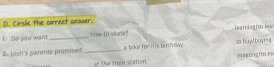 Circle the correct answer. 
1. Do you want _how to skate? learning/to lear 
2 Josh's parents promised _a bike for his birthday. to buy/buying 
at the train station. meeting/to m