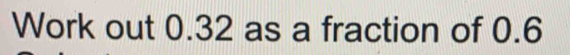 Work out 0.32 as a fraction of 0.6