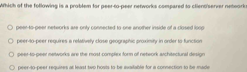 Which of the following is a problem for peer-to-peer networks compared to client/server network:
peer-to-peer networks are only connected to one another inside of a closed loop
peer-to-peer requires a relatively close geographic proximity in order to function
peer-to-peer networks are the most complex form of network architectural design
peer-to-peer requires at least two hosts to be available for a connection to be made