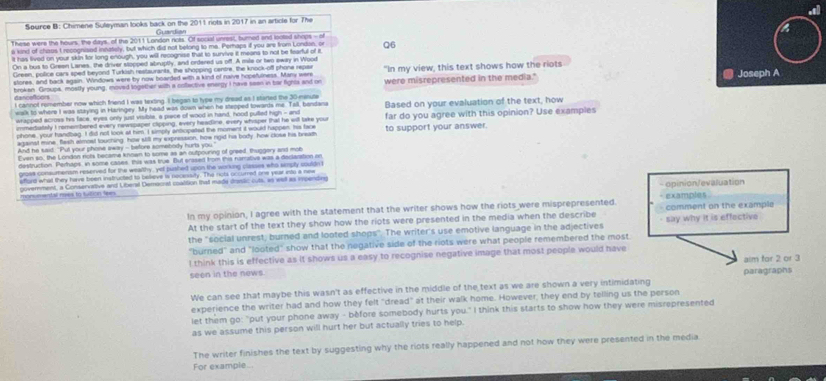 Source B: Chimene Suleyman looks back on the 2011 nots in 2017 in an article for The
These were the hours, the days, of the 2011 London rots. Of social unrest, burned and looted shops - of
k kind of chous t recognised innately, but which did not belong to me. Perhaps if you are from Londan, or Q6
It has fived on your skin for long enough, you will recognise that to survive it means to not be fearful of it,
On a bus to Green Lanes, the driver stopped abruptly, and ordered us off. A mile or two sway in Wood
Green, police cars sped beyond Turkish restaurants, the shopping centre, the knock-off phone repas
stores, and back again. Windows were by now boarded with a kind of naive hopefulness. Many were Joseph A
were misrepresented in the media."
brokan Groups, mostly young, moved together with a cofective energy I have seen in bar fighta and on "In my view, this text shows how the riots
dencefcors I cannot remember now which friend I was texting . I began to type my dread as I started the 30-nanute
walk to where I was staying in Haringey. My head was down when he stepped towards me. Tall, bandana Based on your evaluation of the text, how
whapped acrows his face, eyes only just visible, a piace of wood in hand, hood pulled high - and
phone, your handbag. I did not look at him. I simply antiopated the moment it would happen his face to support your answer. far do you agree with this opinion? Use examples
immediately I remembered every newspaper clipping, every headine, every whisper that he will take your
agsinst mine, flesh almost touching, how still my expression, how rgid his body, how close his bream
And he said "Put your phone away - before somebody hurts you
Even so, the London rots became known to some as an outpouring of greed, thuggery and mot
destruction. Perhaps, in some cases, this was true. But erased from this namative was a declaration in
gross consumensm reserved for the wealthy, yet pushed upon the working classes who smply couldn
afford what they have been instructed to believe is nocessity. The nots occurred one year into a new
- opinion/evaluation
monsmental roes to tution fees covernment, a Conservative and Lberal Democrat coattion that made drssic cuts, as well as impendes
In my opinion, I agree with the statement that the writer shows how the riots were misprepresented. - examples  comment on the example
At the start of the text they show how the riots were presented in the media when the describe
the "social unrest; burned and looted shops". The writer's use emotive language in the adjectives - say why it is effective
"burned" and "looted" show that the negative side of the riots were what people remembered the most
l think this is effective as it shows us a easy to recognise negative image that most people would have
seen in the news. aim for 2 or 3
We can see that maybe this wasn't as effective in the middle of the text as we are shown a very intimidating paragraphs
experience the writer had and how they felt "dread" at their walk home. However, they end by telling us the person
let them go: "put your phone away - before somebody hurts you." I think this starts to show how they were misrepresented
as we assume this person will hurt her but actually tries to help.
The writer finishes the text by suggesting why the riots really happened and not how they were presented in the media
For example