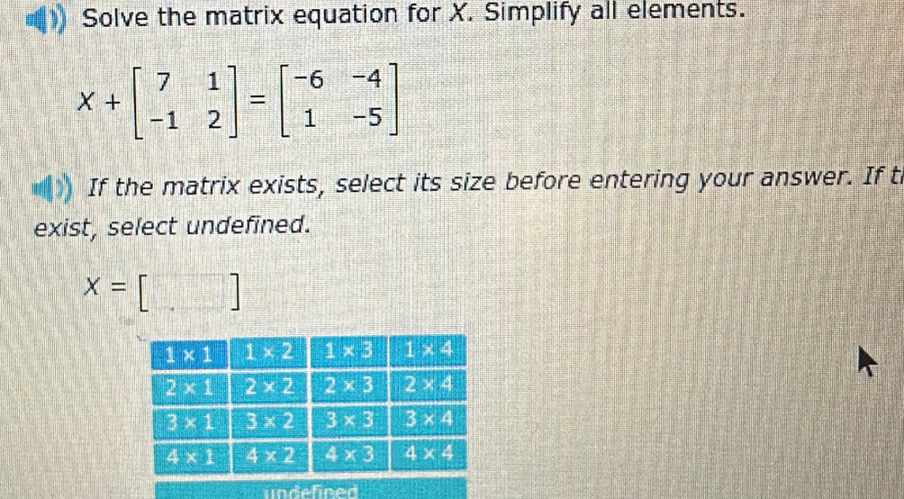 Solve the matrix equation for X. Simplify all elements.
X+beginbmatrix 7&1 -1&2endbmatrix =beginbmatrix -6&-4 1&-5endbmatrix
If the matrix exists, select its size before entering your answer. If t
exist, select undefined.
x=[□ ]
undefined