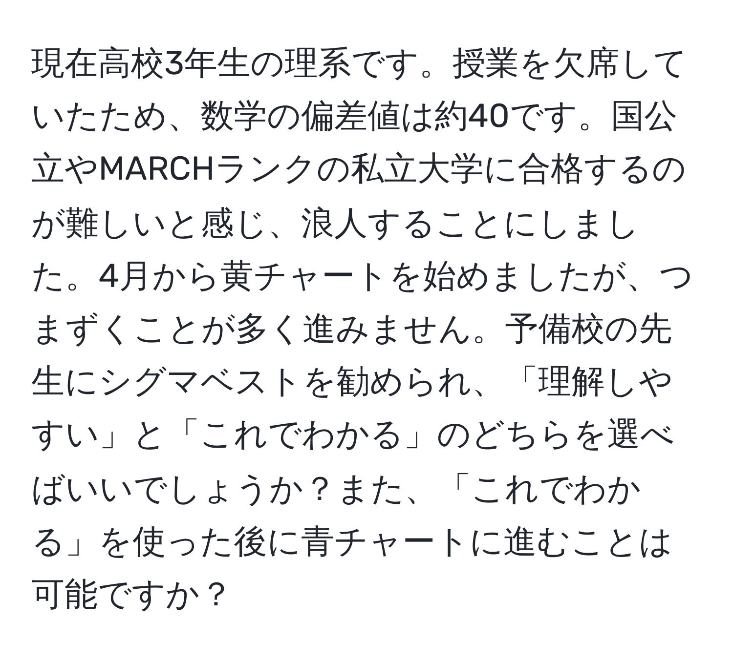 現在高校3年生の理系です。授業を欠席していたため、数学の偏差値は約40です。国公立やMARCHランクの私立大学に合格するのが難しいと感じ、浪人することにしました。4月から黄チャートを始めましたが、つまずくことが多く進みません。予備校の先生にシグマベストを勧められ、「理解しやすい」と「これでわかる」のどちらを選べばいいでしょうか？また、「これでわかる」を使った後に青チャートに進むことは可能ですか？