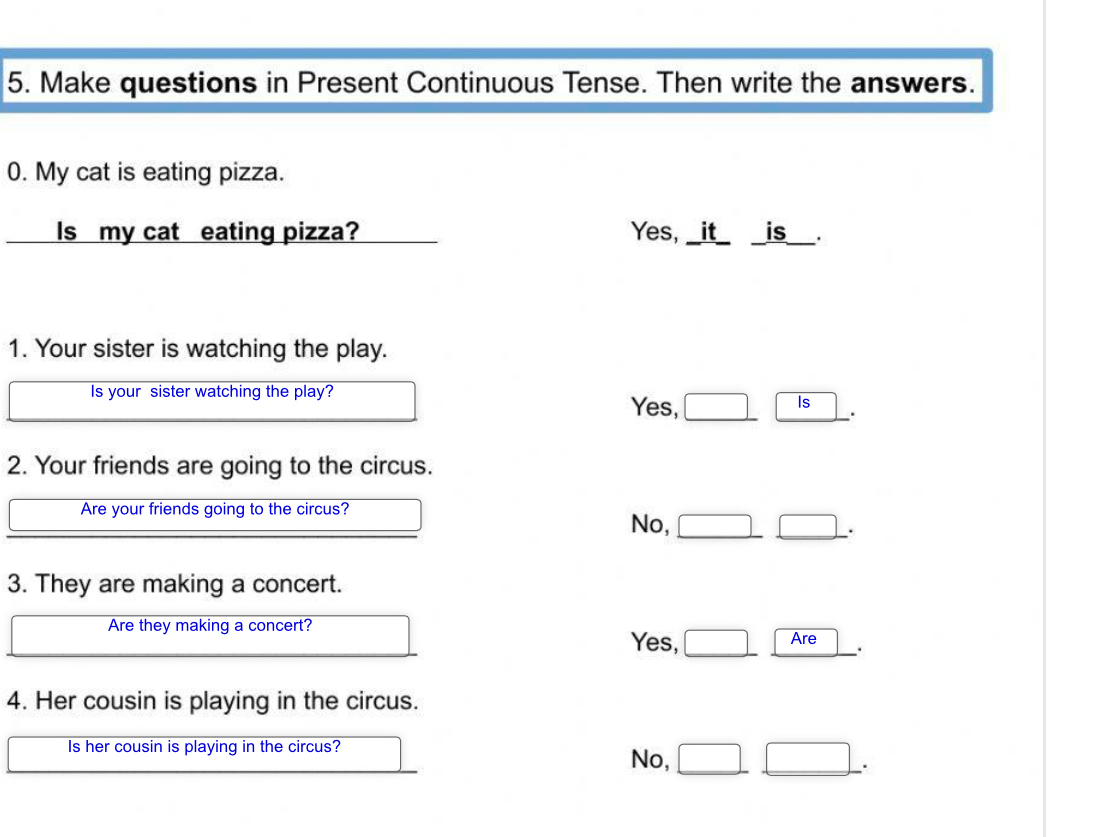 Make questions in Present Continuous Tense. Then write the answers.
0. My cat is eating pizza.
Is my cat eating pizza? Yes, _it_ is___.
1. Your sister is watching the play.
Is your sister watching the play?
Yes,
is
.
2. Your friends are going to the circus.
Are your friends going to the circus?
No,
_.
3. They are making a concert.
Are they making a concert?
Yes, Are
.
4. Her cousin is playing in the circus.
Is her cousin is playing in the circus?
No,
.