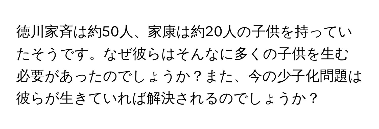 徳川家斉は約50人、家康は約20人の子供を持っていたそうです。なぜ彼らはそんなに多くの子供を生む必要があったのでしょうか？また、今の少子化問題は彼らが生きていれば解決されるのでしょうか？