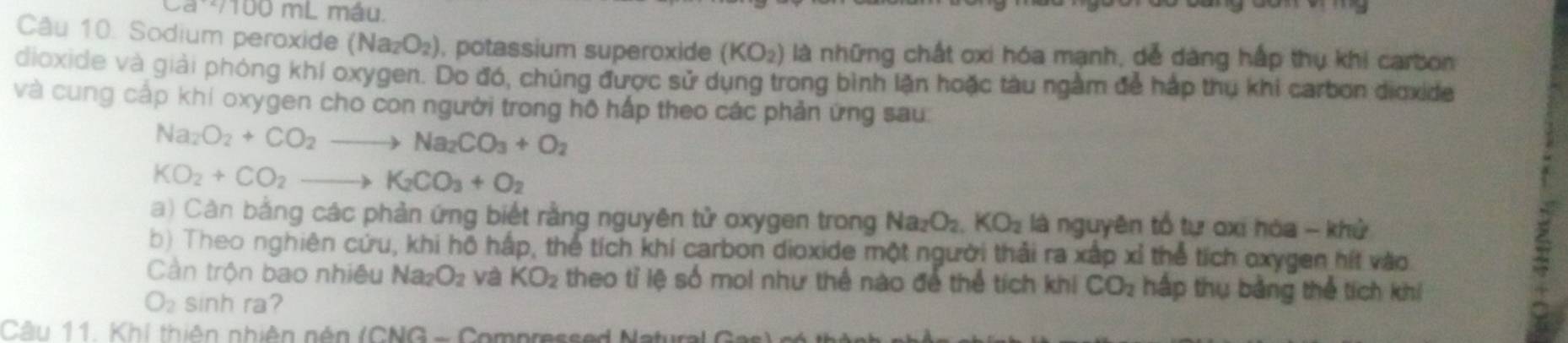 100 mL máu. 
Câu 10. Sodium peroxide (Na_2O_2) , potassium superoxide (KO_2) là những chất oxi hóa mạnh, dễ dàng hấp thụ khi carbon 
dioxide và giải phóng khí oxygen. Do đó, chúng được sử dụng trong bình lặn hoặc tàu ngằm để háp thụ khi carbon dioxide 
và cung cấp khí oxygen cho con người trong hộ hấp theo các phản ứng sau:
Na_2O_2+CO_2to Na_2CO_3+O_2
KO_2+CO_2to K_2CO_3+O_2
a) Càn bằng các phản ứng biết rằng nguyên tử oxygen trong Na_2O_2.KO_2 là nguyên tổ tự oxi hóa - khử 
b) Theo nghiên cứu, khi hộ hấp, thể tích khí carbon dioxide một người thải ra xấp xỉ thể tích oxygen hít vào 
Cần trộn bao nhiều Na_2O_2 và KO_2 theo tỉ lệ số moi như thể nào để thể tích khi CO_2 háp thụ bằng thể tích khí
O_2 sinh ra? 
Câu 11. Khí thiên nhiên nên (CNG - Compressed N