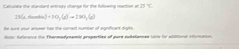 Calculate the standard entropy change for the following reaction at 25°C
23(s, ritombric) +3O_2(g)to 2SO_3(g)
Be sure your anower has the correct number of significant digits. 
licter Reference the Thermodynamic properties of pure substances table for additional information.