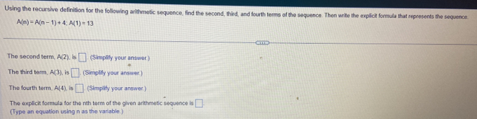 Using the recursive definition for the following arithmetic sequence, find the second, third, and fourth terms of the sequence. Then write the explicit formula that represents the sequence
A(n)=A(n-1)+4; A(1)=13
The second term. A(2) , is □ (Simplify your answer) 
The third term. A(3). is □ (Simplify your answer.) 
The fourth term A(4) is □ (Simplify your answer.) 
The explicit formula for the nth term of the given arithmetic sequence is □ 
(Type an equation using n as the variable )