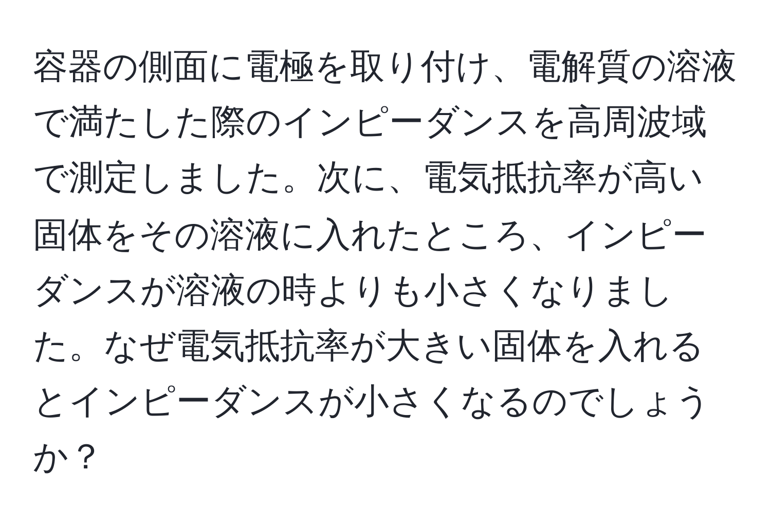 容器の側面に電極を取り付け、電解質の溶液で満たした際のインピーダンスを高周波域で測定しました。次に、電気抵抗率が高い固体をその溶液に入れたところ、インピーダンスが溶液の時よりも小さくなりました。なぜ電気抵抗率が大きい固体を入れるとインピーダンスが小さくなるのでしょうか？