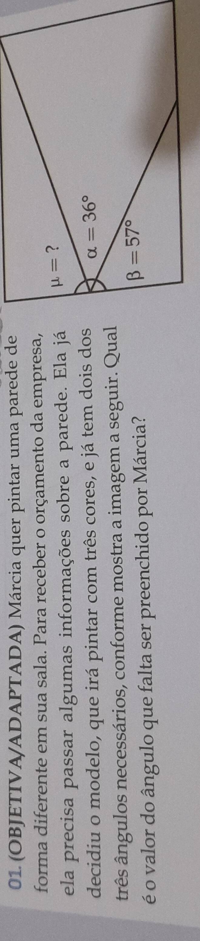 (OBJETIVA/ADAPTADA) Márcia quer pintar uma parede de
forma diferente em sua sala. Para receber o orçamento da empresa,
ela precisa passar algumas informações sobre a parede. Ela já
decidiu o modelo, que irá pintar com três cores, e já tem dois dos
ârês ângulos necessários, conforme mostra a imagem a seguir. Qual
é o valor do ângulo que falta ser preenchido por Márcia?