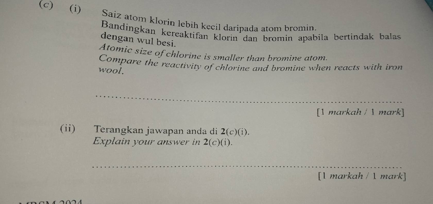 Saiz atom klorin lebih kecil daripada atom bromin. 
Bandingkan kereaktifan klorin dan bromin apabila bertindak balas 
dengan wul besi. 
Atomic size of chlorine is smaller than bromine atom. 
Compare the reactivity of chlorine and bromine when reacts with iron 
wool. 
_ 
[1 markah /  mark] 
(ii) Terangkan jawapan anda di 2(c)(i). 
Explain your answer in 2(c)(i). 
_ 
[1 markah / 1 mark]