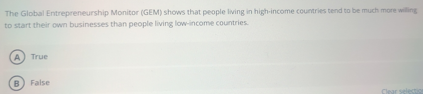 The Global Entrepreneurship Monitor (GEM) shows that people living in high-income countries tend to be much more willing
to start their own businesses than people living low-income countries.
A True
B False
Clear selectio