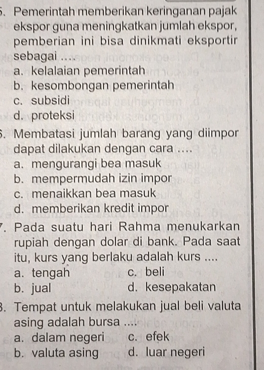 Pemerintah memberikan keringanan pajak
ekspor guna meningkatkan jumlah ekspor,
pemberian ini bisa dinikmati eksportir 
sebagai ...
a. kelalaian pemerintah
b. kesombongan pemerintah
c. subsidi
d. proteksi
6. Membatasi jumlah barang yang diimpor
dapat dilakukan dengan cara ....
a. mengurangi bea masuk
b. mempermudah izin impor
c. menaikkan bea masuk
d. memberikan kredit impor
7. Pada suatu hari Rahma menukarkan
rupiah dengan dolar di bank. Pada saat
itu, kurs yang berlaku adalah kurs ....
a. tengah c. beli
b. jual d.kesepakatan
3. Tempat untuk melakukan jual beli valuta
asing adalah bursa ....
a. dalam negeri c. efek
b. valuta asing d. luar negeri