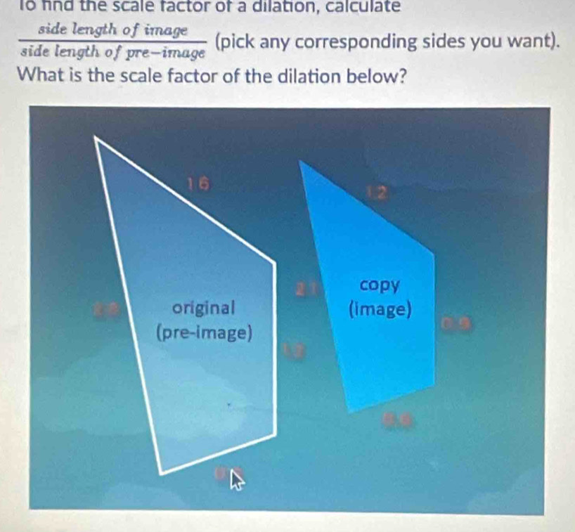 To fnd the scale factor of a dilation, calculate 
side length of image 
side length of pre-image (pick any corresponding sides you want). 
What is the scale factor of the dilation below?
16
original 
(pre-image)