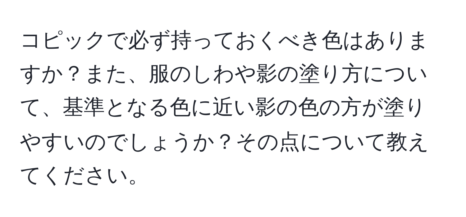 コピックで必ず持っておくべき色はありますか？また、服のしわや影の塗り方について、基準となる色に近い影の色の方が塗りやすいのでしょうか？その点について教えてください。