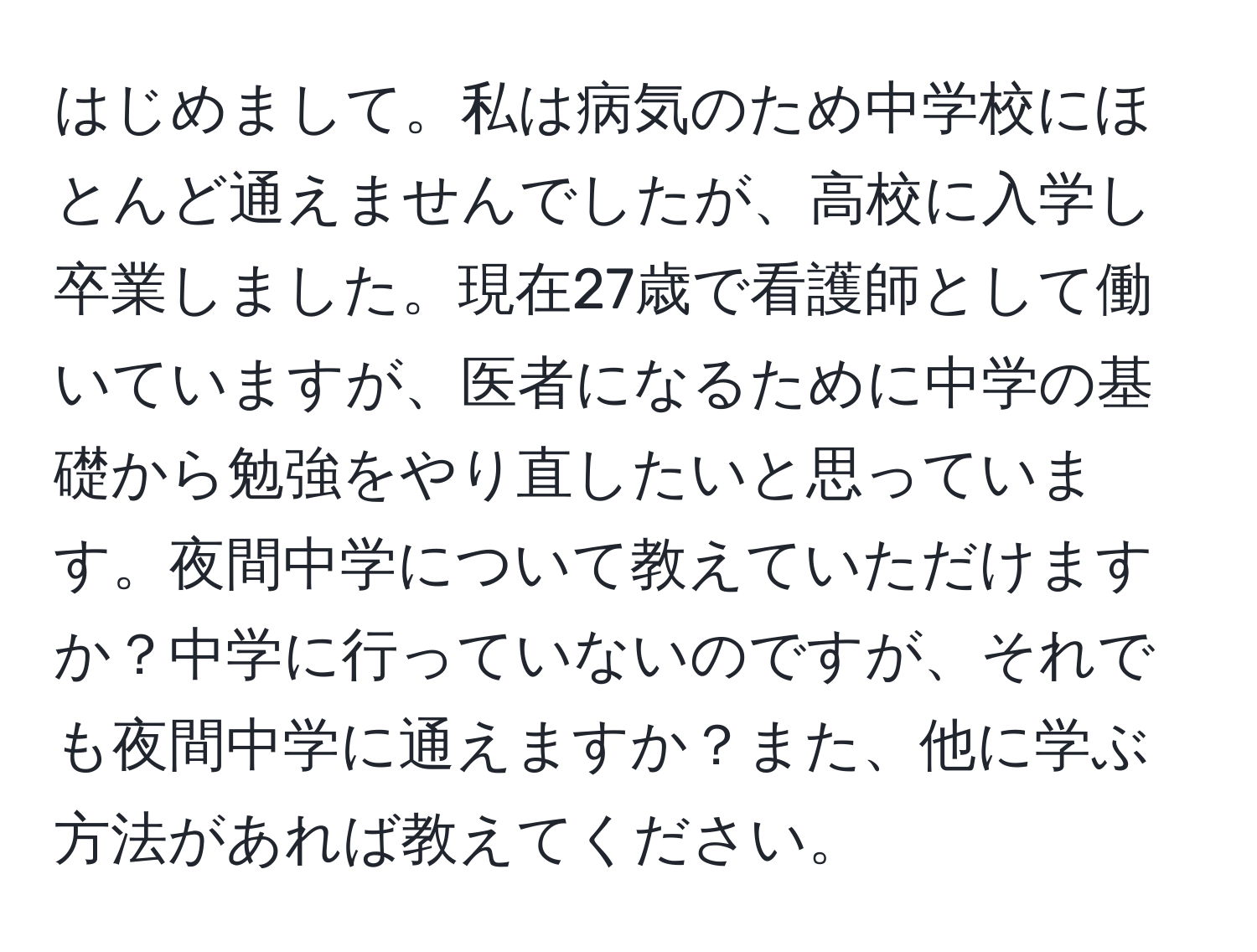 はじめまして。私は病気のため中学校にほとんど通えませんでしたが、高校に入学し卒業しました。現在27歳で看護師として働いていますが、医者になるために中学の基礎から勉強をやり直したいと思っています。夜間中学について教えていただけますか？中学に行っていないのですが、それでも夜間中学に通えますか？また、他に学ぶ方法があれば教えてください。