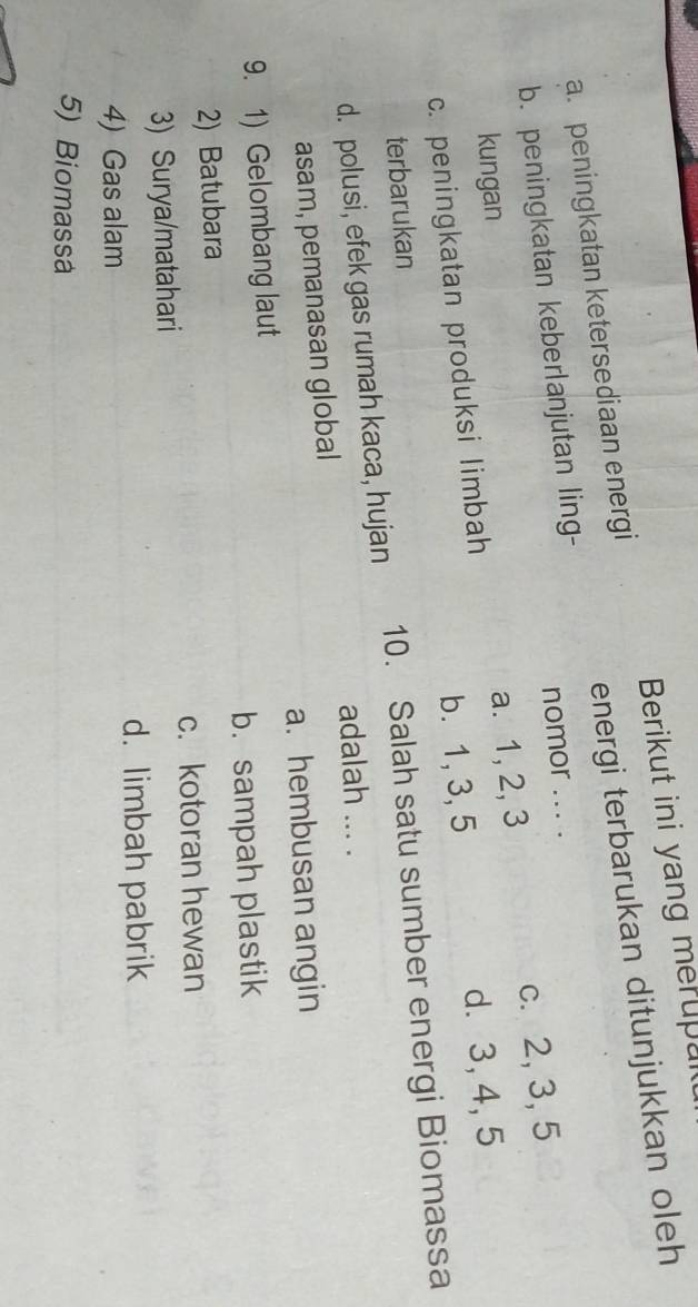 Berikut ini yang merupul
a. peningkatan ketersediaan energi
b. peningkatan keberlanjutan ling- energi terbarukan ditunjukkan oleh
nomor ... .
kungan
c. peningkatan produksi limbah a. 1, 2, 3 c. 2, 3, 5
b. 1, 3, 5 d. 3, 4, 5
terbarukan
d. polusi, efek gas rumah kaca, hujan 10. Salah satu sumber energi Biomassa
adalah ... .
asam, pemanasan global
a. hembusan angin
9. 1) Gelombang laut
b.sampah plastik
2) Batubara
c. kotoran hewan
3) Surya/matahari
d. limbah pabrik
4) Gas alam
5) Biomassa