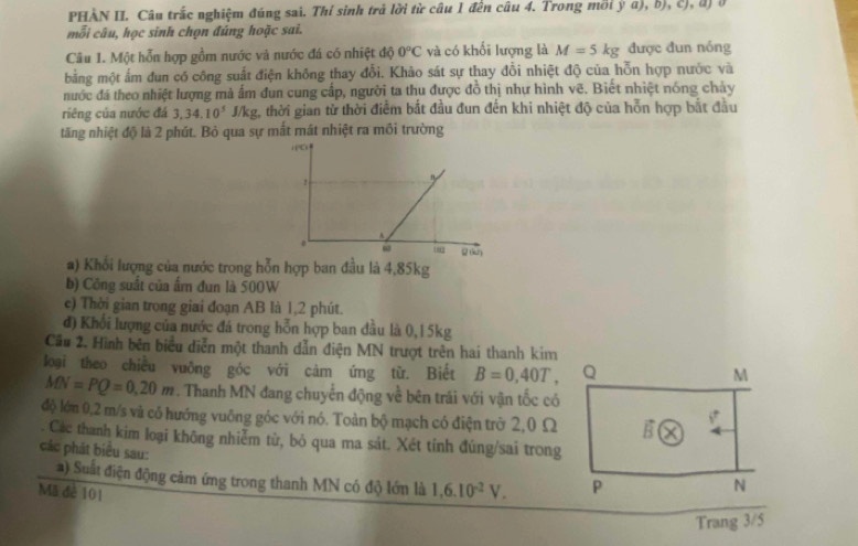 PHẢN II. Câu trắc nghiệm đúng sai. Thí sinh trả lời từ câu 1 đến câu 4. Trong mồi ý a), b), c), đ) ở
mỗi câu, học sinh chọn đúng hoặc sai.
Câu 1. Một hỗn hợp gồm nước và nước đá có nhiệt độ 0°C và có khối lượng là M=5kg được đun nóng
bằng một ấm đun có công suất điện không thay đổi. Khảo sát sự thay đổi nhiệt độ của hỗn hợp nước và
nước đá theo nhiệt lượng mà ấm đun cung cấp, người ta thu được đồ thị nhự hình vẽ. Biết nhiệt nóng chảy
riêng của nước đá 3,34.10^5 J/kg, thời gian từ thời điểm bắt đầu đun đến khi nhiệt độ của hỗn hợp bắt đầu
tăng nhiệt độ là 2 phút. Bỏ qua sự mất mất nhiệt ra môi trường
a) Khối lượng của nước trong hỗn hợp ban đầu là 4,85kg
b) Công suất của ẩm đun là 500W
c) Thời gian trong giai đoạn AB là 1,2 phút.
đ) Khối lượng của nước đá trong hỗn hợp ban đầu là 0,15kg
Cầu 2. Hình bên biểu diễn một thanh dẫn điện MN trượt trên hai thanh kim
loại theo chiều vuỡng góc với cảm ứng từ. Biết B=0,40T, Q
M
MN=PQ=0,20m. Thanh MN đang chuyến động về bên trái với vận tốc có
độ lớm 0,2 m/s và có hướng vuông góc với nó. Toàn bộ mạch có điện trờ 2,0 Ω (
. Các thanh kim loại không nhiễm từ, bỏ qua ma sát. Xét tính đúng/sai trong
các phát biểu sau: P
a) Suất điện động cảm ứng trong thanh MN có độ lớn là 1,6.10^(-2)V.
Mã đê 101
N
Trang 3/5