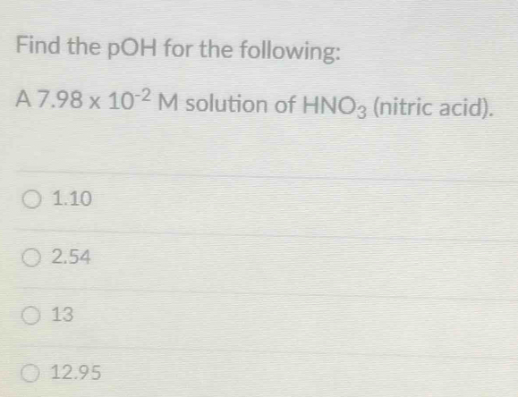 Find the pOH for the following:
A7.98* 10^(-2)M solution of HNO_3 (nitric acid).
1. 10
2. 54
13
12.95