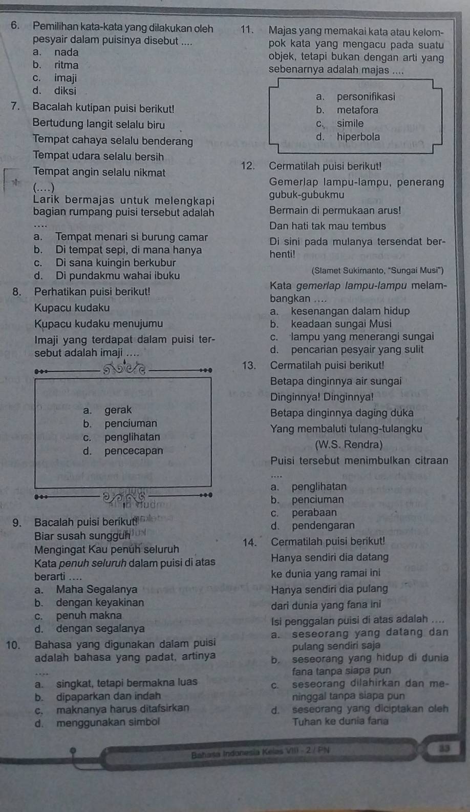 Pemilihan kata-kata yang dilakukan oleh 11. Majas yang memakai kata atau kelom-
pesyair dalam puisinya disebut .... pok kata yang mengacu pada suatu
a. nada objek, tetapi bukan dengan arti yang
b. ritma sebenarnya adalah majas ....
c. imaji
d. diksi
a. personifikasi
7. Bacalah kutipan puisi berikut! b. metafora
Bertudung langit selalu biru c simile
Tempat cahaya selalu benderang d. hiperbola
Tempat udara selalu bersih
Tempat angin selalu nikmat
12. Cermatilah puisi berikut!
(…)
Gemerlap lampu-lampu, penerang
Larik bermajas untuk melengkapi gubuk-gubukmu
bagian rumpang puisi tersebut adalah Bermain di permukaan arus!
Dan hati tak mau tembus
a. Tempat menari si burung camar Di sini pada mulanya tersendat ber-
b. Di tempat sepi, di mana hanya henti!
c. Di sana kuingin berkubur
d. Di pundakmu wahai ibuku (Slamet Sukirnanto, “Sungai Musi”)
Kata gemerlap lampu-lampu melam-
8. Perhatikan puisi berikut!
bangkan ....
Kupacu kudaku a. kesenangan dalam hidup
Kupacu kudaku menujumu b. keadaan sungai Musi
Imaji yang terdapat dalam puisi ter- c. lampu yang menerangi sungai
sebut adalah imaji . d. pencarian pesyair yang sulit
13. Cermatilah puisi berikut!
Betapa dinginnya air sungai
Dinginnya! Dinginnya!
Betapa dinginnya daging duka
Yang membaluti tulang-tulangku
(W.S. Rendra)
Puisi tersebut menimbulkan citraan
a. penglihatan
b. penciuman
c. perabaan
9. Bacalah puisi berikut
d. pendengaran
Biar susah sungguh
14. Cermatilah puisi berikut!
Mengingat Kau penuh seluruh
Kata penuh seluruh dalam puisi di atas Hanya sendiri dia datang
berarti .... ke dunia yang ramai ini
a. Maha Segalanya Hanya sendiri dia pulang
b. dengan keyakinan
dari dunia yang fana ini
c. penuh makna
d. dengan segalanya Isi penggalan puisi di atas adalah ....
a. seseorang yang datang dan
10. Bahasa yang digunakan dalam puisi
pulang sendiri saja
adalah bahasa yang padat, artinya b. seseorang yang hidup di dunia
fana tanpa siapa pun
a. singkat, tetapi bermakna luas c. seseorang dilahirkan dan me-
b. dipaparkan dan indah ninggal tanpa siapa pun
c. maknanya harus ditafsirkan d. seseorang yang diciptakan oleh
d. menggunakan simbol Tuhan ke dunia fana
a
Bahasa Indonesia Kelas VIII - 2 / PN
33