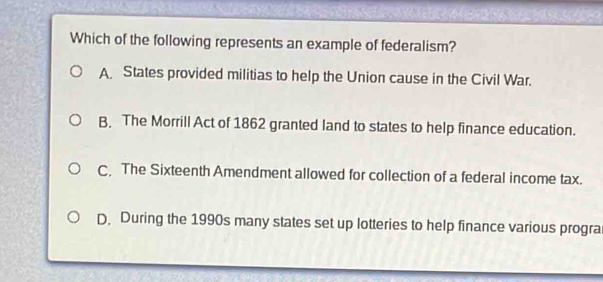 Which of the following represents an example of federalism?
A. States provided militias to help the Union cause in the Civil War.
B. The Morrill Act of 1862 granted land to states to help finance education.
C, The Sixteenth Amendment allowed for collection of a federal income tax.
D. During the 1990s many states set up lotteries to help finance various progra